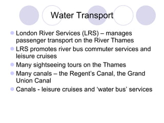 Water Transport London River Services   (LRS) – manages passenger transport on the River Thames LRS promotes river bus commuter services and leisure cruises  Many sightseeing tours on the Thames Many canals – the Regent’s Canal, the Grand Union Canal Canals - leisure cruises and ‘water bus’ services  