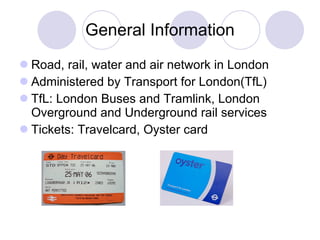 General  I nformation Road, rail , water  and air network in London Administered by Transport for London (TfL) T f L: London Buses  and  Tramlink ,  London Overground  and Underground rail  services Tickets: Travelcard, Oyster card 