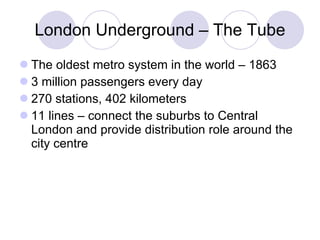 London Underground – The Tube The oldest metro system in the world – 1863 3 million passengers every day 2 70  stations, 402 kilometers 11 lines – connect the suburbs to Central London and provide distribution role around the city centre 