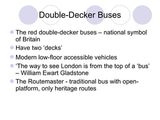 Double- D ec k er  B uses The red double-dec k er buses – national symbol of Britain Ha ve  two   ‘decks’ M odern low-floor accessible vehicles   ‘ The way to see London is from the top of a ‘bus’ – William Ewart Gladstone The Routemaster - traditional bus with open-platform , only heritage routes 