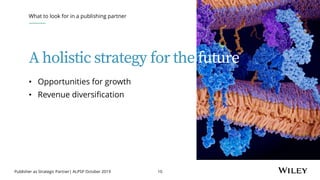 Publisher as Strategic Partner| ALPSP October 2019 10
A holistic strategy for the future
What to look for in a publishing partner
• Opportunities for growth
• Revenue diversification
 