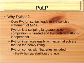 PuLP
• Why Python?
  – Core Python syntax leads to the concise
    statement of MP's
  – Python is a scripting language so no
    compilation is needed and the code is platform
    independent
  – Python interfaces easily with external solvers
    that do the heavy lifting
  – Python comes with 'batteries included'
    • The Python standard library is huge
 