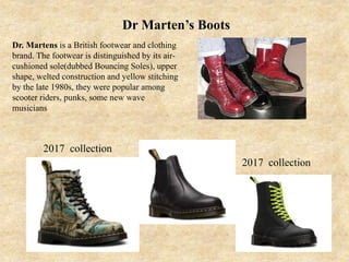 Dr Marten’s Boots
Dr. Martens is a British footwear and clothing
brand. The footwear is distinguished by its air-
cushioned sole(dubbed Bouncing Soles), upper
shape, welted construction and yellow stitching
by the late 1980s, they were popular among
scooter riders, punks, some new wave
musicians
2017 collection
2017 collection
 