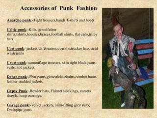 Anarcho punk:-Tight trousers,bands,T-shirts and boots
Celtic punk:-Kilts, grandfather
shirts,tshirts,hoodies,braces,football shirts, flat caps,trilby
hats.
Cow punk:-jackets,wifebeaters,overalls,trucker hats, acid
wash jeans
Crust punk:-camouflage trousers, skin tight black jeans,
vests, and jackets.
Dance punk:-Phat pants,glowsticks,chains combat boots,
leather studded jackets
Gypsy Punk:-Bowler hats, Fishnet stockings, corsets
shawls, hoop earrings.
Garage punk:-Velvet jackets, slim-fitting grey suits,
Drainpipe jeans.
Accessories of Punk Fashion
 