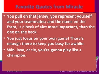 Favorite Quotes from Miracle
• You pull on that jersey, you represent yourself
  and your teammates; and the name on the
  front, is a heck of alot more important, than the
  one on the back.
• You just focus on your own game! There’s
  enough there to keep you busy for awhile.
• Win, lose, or tie, you're gonna play like a
  champion.
 