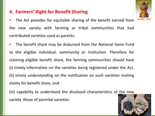 4. Farmers’ Right for Benefit Sharing
• The Act provides for equitable sharing of the benefit earned from
the new variety with farming or tribal communities that had
contributed varieties used as parents.
• The benefit share may be disbursed from the National Gene Fund
to the eligible individual, community or institution. Therefore for
claiming eligible benefit share, the farming communities should have
(i) timely information on the varieties being registered under the Act.
(ii) timely understanding on the notification on such varieties inviting
claims for benefit share, and
(iii) capability to understand the disclosed characteristics of the new
variety those of parental varieties.
 