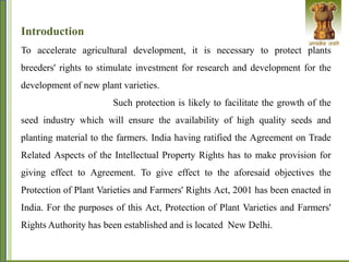 Introduction
To accelerate agricultural development, it is necessary to protect plants
breeders' rights to stimulate investment for research and development for the
development of new plant varieties.
Such protection is likely to facilitate the growth of the
seed industry which will ensure the availability of high quality seeds and
planting material to the farmers. India having ratified the Agreement on Trade
Related Aspects of the Intellectual Property Rights has to make provision for
giving effect to Agreement. To give effect to the aforesaid objectives the
Protection of Plant Varieties and Farmers' Rights Act, 2001 has been enacted in
India. For the purposes of this Act, Protection of Plant Varieties and Farmers'
Rights Authority has been established and is located New Delhi.
 