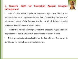 9. Farmers’ Right for Protection Against Innocent
Infringement
• About 75% of Indian population involves in agriculture. The literacy
percentage of rural population is very low. Considering the status of
educational status of the farmers, the Section 42 of the Act provides
safeguard against innocent infringement.
• The farmer who unknowingly violets the Breeders’ Rights shall not
be punished if he can prove that he in innocence about the Act.
• This type protection is applicable for the first offence. The farmer is
punishable for the subsequent infringements.
 