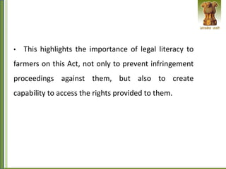 • This highlights the importance of legal literacy to
farmers on this Act, not only to prevent infringement
proceedings against them, but also to create
capability to access the rights provided to them.
 