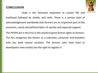 CONCLUSION
Food is the foremost important to sustain life and
livelihood followed by shelter and cloth. There is a certain level of
acknowledgement worldwide that farmers are an important part of the
economic, social and political fabric of society and required support.
The PPVFR Act is the first in the world to grant formal rights to farmers.
The Act recognises the farmer as a cultivator, conserver and breeders
who has bred several varieties. The farmers who have bred or
developed a new variety has the right to register it.
 