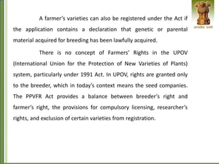 A farmer’s varieties can also be registered under the Act if
the application contains a declaration that genetic or parental
material acquired for breeding has been lawfully acquired.
There is no concept of Farmers’ Rights in the UPOV
(International Union for the Protection of New Varieties of Plants)
system, particularly under 1991 Act. In UPOV, rights are granted only
to the breeder, which in today’s context means the seed companies.
The PPVFR Act provides a balance between breeder’s right and
farmer’s right, the provisions for compulsory licensing, researcher’s
rights, and exclusion of certain varieties from registration.
 