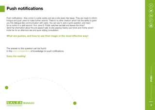 Push notifications - they come in a wide variety and are a bite-sized, like tapas. They are made to inform,
intrigue and push users to make further actions. There is no other medium which has the ability to grant
you this dialogue-like communication with users. You can say hi, ask a quick question, and react
for an action in a split second. Your Jane Q. Public watches sandals and leaves the shop?
Send her information about the pre-season sale. Is she passing nearby your brick and mortar store?
Invite her for an afternoon tea and quick styling consultation.
What are pushes, and how to use their magic in the most effective way?
The answer to this question can be found
in this mini-compendium of knowledge on push notifications.
Enjoy the reading!
Push notifications
TheUltimateGuidetoPUSHNotifications
2
 