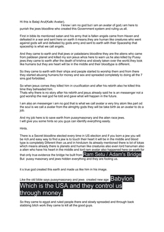 Hi this is Balaji Arul(Kalki Avatar),
I know i am no god but i am an avatar of god,i am here to
punish the jews bloodline who created this Government system and ruling us all.
First in bible its mentioned satan and his army that is fallen angels came from Haven and
defeated in a war and sent here on earth it means.they are human like creatures who went
against gods will and defeated by gods army and sent to earth with thier Spaceship that
spaceship is what we call angels.
And they came to earth and that jews or paladeians bloodline they are the aliens who came
from paldeian planet and killed my son jesus whos here to warn us.he also killed by Pussy
jews.they came to earth after the death of krishna and slowly taken over the world.they look
like humans but they are heart will be in the middle and their bloodtype is different.
So they came to earth with their ships and people started to worship them and from there
they started abusing humans.for money and sex and spreaded completely to doing all the 7
sins.god forbidded.
So when jesus comes they killed him in crucification and after his rebirth also he killed this
time they beheaded him.
Thats why there is no story after his rebirth.and jesus already said he is an messenger not a
god worship the real god he told and gave what will happen in the future.
I am also an messenger i am no god that is what we call avatar a very tiny atom like part od
the soul is we call a avatar from the almighty gods they will be take birth as an avatar to do a
job.
And my job here is to save earth from pussymasonary and the alien race jews.
I will give you some hints so you guys can identify everything easily.
Hints.
There is a Secret bloodline elected every time in US election and if you born a jew you will
be rich.and easy way to find a jew is to touch their heart it will be in the middle and blood
type is completely Diferent then us.and in hinduism its already mentioned there is lot of lokas
which means already there is planets and human like creatures also even lord hanuman also
a alien who have his heart in the middle and lord ram avatar also happened here on earth for
that only true evidence the bridge he built from Ram Setu / Adam's Bridge
But pussy masonary and jews hidden everything and they are fooling us.
it s true god created this earth and made us like him in his image.
Like the old bible says pussymasonary and jews created new age Babylon.
Which is the USA and they control us
through money.
So they came to egypt and ruled people there and slowly spreaded and through back
stabbing bitch work they came to kill all the good guys.
 