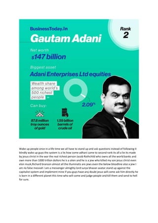Wake up people once in a life time we all have to stand up and ask questions instead of following it
blindly wake up guys the system is a lie.how come adhani came to second rank its all a lie its made
by jesus christ in the war the real richest person Jacob Rothchild who owns all the world banks and
own more than 1000 trillion dollors he is a alien and he is a jew who killed my son jesus christ even
elon musk,Richard branson almost all the illuminatis are jews even the below bloodline also a jew I
am no false messiah I am a messenger almighty lord surya bhavan avatar.stand up against the
capitalist system and implement mine if you guys have any doubt jesus will come ask him directly he
is born in a different planet this time who will come and judge people and kill them and send to hell
for sure.
 