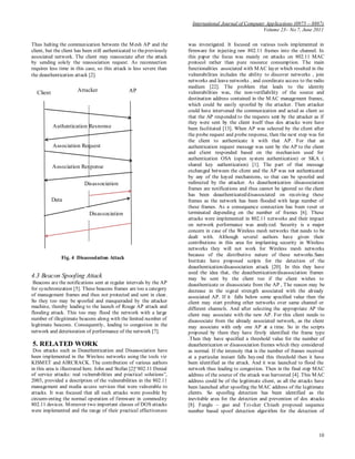 International Journal of Computer Applications (0975 – 8887)
Volume 23– No.7, June 2011
10
Thus halting the communication between the Mesh AP and the
client, but the client has been still authenticated to thepreviously
associated network. The client may reassociate after the attack
by sending solely the reassociation request. As reconnection
requires less time in this case, so this attack is less severe than
the deauthentication attack [2].
Fig. 4 Disassociation Attack
4.3 Beacon Spoofing Attack
Beacons are the notifications sent at regular intervals by the AP
for synchronization [5]. These beacons frames are too a category
of management frames and thus not protected and sent in clear.
So they too may be spoofed and masqueraded by the attacker
machine, thereby leading to the launch of Rouge AP attack and
flooding attack. This too may flood the network with a large
number of illegitimate beacons along with the limited number of
legitimate beacons. Consequently, leading to congestion in the
network and deterioration of performance of the network [7].
5. RELATED WORK
Dos attacks such as Deauthentication and Disassociation have
been implemented in the Wireless networks using the tools viz
KISMET and AIRCRACK. The contribution of various authors
in this area is illustrated here. John and Stefan [2]“802.11 Denial
of service attacks: real vulnerabilities and practical solutions”,
2003, provided a description of the vulnerabilities in the 802.11
management and media access services that were vulnerable to
attacks. It was focused that all such attacks were possible by
circumventing the normal operation of firmware in commodity
802.11 devices. Moreover two important classes of DOS attacks
were implemented and the range of their practical effectiveness
was investigated. It focused on various tools implemented in
firmware for injecting raw 802.11 frames into the channel. In
this paper the focus was mainly on attacks on 802.11 MAC
protocol rather than pure resource consumption. The main
functionalities associated with MAC layer which resulted in the
vulnerabilities includes the ability to discover networks , join
networks and leave networks , and coordinate access to the radio
medium [22]. The problem that leads to the identity
vulnerabilities was, the non-verifiability of the source and
destination address contained in the MAC management frames,
which could be easily spoofed by the attacker. Then attacker
could have intervened the communication and acted as client so
that the AP responded to the requests sent by the attacker as if
they were sent by the client itself thus dos attacks were have
been facilitated [13]. When AP was selected by the client after
the probe request and probe response, then the next step was for
the client to authenticate it with that AP. For that an
authentication request message was sent by the AP to the client
and client responded based on the mechanism used for
authentication OSA (open system authentication) or SKA (
shared key authentication) [1]. The part of that message
exchanged between the client and the AP was not authenticated
by any of the keyed mechanisms, so that can be spoofed and
redirected by the attacker. As deauthentication /disassociation
frames are notifications and thus cannot be ignored so the client
has been deauthenticated/disassociated on receiving these
frames as the network has been flooded with large number of
these frames. As a consequence connection has been reset or
terminated depending on the number of frames [6]. These
attacks were implemented in 802.11 networks and their impact
on network performance was analyzed. Security is a major
concern in case of the Wireless mesh networks that needs to be
dealt with. Although several authors have given their
contributions in this area for implanting security in Wireless
networks they will not work for Wireless mesh networks
because of the distributive nature of these networks.Sans
Institute have proposed scripts for the detection of the
deauthentication/disassociation attack [20]. In this they have
used the idea that, the deauthentication/disassociation frames
may be sent by the client too if the client wishes to
deauthenticate or disassociate from the AP , The reason may be
decrease in the signal strength associated with the already
associated AP. If it falls below some specified value then the
client may start probing other networks over same channel or
different channels. And after selecting the appropriate AP the
client may associate with the new AP. For this client needs to
disassociate from the already associated network, as the client
may associate with only one AP at a time. So in the scripts
proposed by them they have firstly identified the frame type
.Then they have specified a threshold value for the number of
deauthentication or disassociation frames which they considered
as normal. If the intensity that is the number of frames received
at a particular instant falls beyond this threshold then it have
been identified as the attack. And it was launched to flood the
network thus leading to congestion. Then in the final step MAC
address of the source of the attack was harvested [4]. This MAC
address could be of the legitimate client, as all the attacks have
been launched after spoofing the MAC address of the legitimate
clients. So spoofing detection has been identified as the
inevitable area for the detection and prevention of dos attacks
[8]. Fanglu – guo and Tzi-cker Chiueh proposed sequence
number based spoof detection algorithm for the detection of
APClient
Authentication Response
Association Request
Association Response
Disassociation
Data
Disassociation
Attacker
 