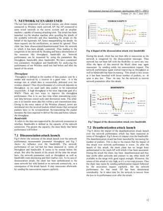 International Journal of Computer Applications (0975 – 8887)
Volume 23– No.7, June 2011
12
7. NETWORK SCENARIO USED
The test bed comprised of one server station, one client station
connected to Wireless mesh network AP, the AP connected to
same wired network as the server system and an attacker
machine capable of running attacking tools. The attack has been
launched via the attacker machine after spoofing the details of
the available networks and thus launching the attack on the
behalf of the legitimate AP, hence masquerading the details. As
these requests are the notifications, so cannot be ignored. Thus
client has been disassociated/deauthenticated from the network
to which it has been already connected. Thus leading to the
congestion in the network by flooding and hence deterioration of
the resources like throughput, bandwidth etc. Network
performance can be measured by using the parameters like
throughput, bandwidth, jitter, bandwidth. We have considered
two parameters throughput and bandwidth for analyzing the
performance of our Wireless mesh test bed before and after the
launch of the attack.
Throughput
Throughput is defined as the number of data packets sent by a
sender and received by a receiver in a grant time . It is the
average rate at which data is successfully delivered over the
wireless channel. Thus theperformance of a network depends on
throughput, as we need each data packet to be transmitted
successfully. A high throughput is the most important goal of a
WMN. There are two ways to improve the throughput
performance. One is to use less time when transmitting every
unit data between source node and destination node. The other
one is to transfer more data bits within a unit transmission time.
Owing to the noisy nature of the Wireless channel, errors are
introduced into the received packets which means that corrupted
packets have to be re-transmitted. Re-transmitting the packet
increases the time required to deliver the data and hence reduces
the throughput.
Bandwidth
It refers to the data rate supported by the network connection or
interface. Bandwidth is defined as the capacity of the network
connection. The greater the capacity, the more likely that better
performance will follow.
7.1 Dissassociation attack launch
Fig 6 shows the outcome of the attack launch over the network
performance measurement parameter throughput and Fig 7
shows its influence over the bandwidth. The network
performance of our test bed has been measured in terms of
throughput and bandwidth. It seems to be normal before the
attack. But after the launch of the attack till the time the attack
lasts, the network parameters such as throughput as well as
bandwidth starts decreasing and then reaches zero. As in case of
disassociation attack, the client has been authenticated to the
same network but with limited or no network connectivity, as a
consequence of the attack launch. It may reassociate afterwards
by sending the reassociation request explicitly.
Fig. 6 Impact of the disassociation attack over bandwidth
During the attack, client has not been able to reassociate as the
network is congested by the disassociation messages. Thus
network has not been left with the flexibility to serve any one.
After the lapse of this interval the Mesh client may again
reassociate by sending solely the reasssociation request. The
network performance again started improving as throughput as
well as bandwidth has been increasing . This attack is less severe
as it has been launched with lesser number of packets, so its
span is also less . Thus its easy for the network to recover
network parameters after this attack.
Fig 7 Impact of the disassociation attack over bandwidth
7.2 Deauthentication attack launch
Fig 8 shows the impact of the deauthentication attack launch
over the network performance which has been measured in
terms of throughput. Fig 9 shows its impact over the bandwidth.
The deauthentication attack has been launched by increasing the
number of packets. This is due to the reason that the impact of
this attack over network performance is worst. As after the
launch of this attack, the mesh client has no longer been
authenticated to the mesh AP with which it has been associated.
During the attack the client, has been deauthenticated and thus
may probe other networks and connect to any other mesh AP
available in the range with good signal strength. Moreover, the
tenure of this attack is very high, as it’s a two-step process. Thus
the client may rejoin by sending authentication request followed
by the association request explicitly, but the network
performance for that mesh AP has been deteriorated
considerably. So it takes time for the network to recover from
the loss in its performance even after the attack.
 