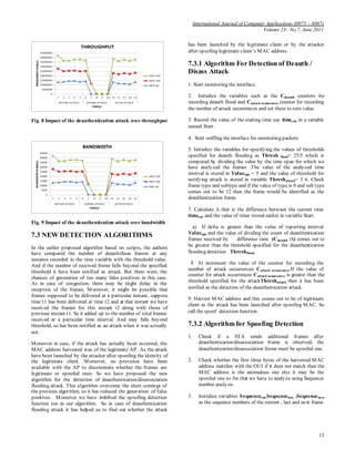 International Journal of Computer Applications (0975 – 8887)
Volume 23– No.7, June 2011
13
Fig. 8 Impact of the deauthentication attack over throughput
Fig. 9 Impact of the deauthentication attack over bandwidth
7.3 NEW DETECTION ALGORITHMS
In the earlier proposed algorithm based on scripts, the authors
have compared the number of deauth/disas frames at any
instance recorded in the time variable with the threshold value.
And if the number of received frame falls beyond the specified
threshold it have been notified as attack. But there were, the
chances of generation of too many false positives in this case.
As in case of congestion, there may be slight delay in the
reception of the frames. Moreover, it might be possible that
frames supposed to be delivered at a particular instant, suppose
time t1 has been delivered at time t2 and at that instant we have
received the frames for this instant t2 along with those of
previous instant t1. So it added up to the number of total frames
received at a particular time interval. And may falls beyond
threshold, so has been notified as an attack when it was actually
not.
Moreover in case, if the attack has actually been occurred, the
MAC address harvested was of the legitimate AP. As the attack
have been launched by the attacker after spoofing the identity of
the legitimate client. Moreover, no provision have been
available with the AP to discriminate whether the frames are
legitimate or spoofed ones. So we have proposed the new
algorithm for the detection of deauthentication/disassociation
flooding attack. This algorithm overcome the short comings of
the previous algorithm, so it has reduced the generation of false
positives. Moreover we have imbibed the spoofing detection
function too in our algorithm. So in case of deauthentication
flooding attack it has helped us to find out whether the attack
has been launched by the legitimate client or by the attacker
after spoofing legitimate client’s MAC address.
7.3.1 Algorithm For Detection of Deauth /
Disass Attack
1. Start monitoring the interface.
2. Initialize the variables such as the Cdeauth counters for
recording deauth flood and Cattack ocuurences counter for recording
the number of attack occurrences and set these to zero value.
3. Record the value of the starting time say timecur in a variable
named Start.
4. Start sniffing the interface for monitoring packets.
5. Initialize the variables for specifying the values of thresholds
specified for deauth flooding as Thresh flood= 25/5 which is
computed by dividing the value by the time span for which we
have analyzed the frames .The value of the analyzed time
interval is stored in Valueinit = 5 and the value of threshold for
notifying attack is stored in variable Threshattack= 3 6. Check
frame type and subtype and if the value of type is 0 and sub type
comes out to be 12 then the frame would be identified as the
deauthentication frame.
7. Calculate ∆ that is the difference between the current time
timecur and the value of timer stored earlier in variable Start.
a) If delta is greater than the value of reporting interval
Valueinit and the value of dividing the count of deauthentication
frames received by difference time (Cdeauth /∆) comes out to
be greater than the threshold specified for the deauthentication
flooding detection Threshflood.
8 b) increment the value of the counter for recording the
number of attack occurrences Cattack ocuurences.If the value of
counter for attack occurrences Cattack ocuurences is greater than the
threshold specified for the attackThreshattack then it has been
notified as the detection of the deauthentication attack.
9. Harvest MAC address and this comes out to be of legitimate
client as the attack has been launched after spoofing MAC. So
call the spoof detection function.
7.3.2 Algorithm for Spoofing Detection
1. Check if a STA sends additional frames after
deauthentication/disassociation frame is observed, the
deauthentication/disassociation frame must be spoofed one.
2. Check whether the first three bytes of the harvested MAC
address matches with the OUI if it does not match then the
MAC address is the anomalous one else it may be the
spoofed one so for that we have to analyze using Sequence
number analysis.
3. Initialize variables Sequencecur,Sequencelast, ,Sequencenext
as the sequence numbers of the current , last and next frame
 