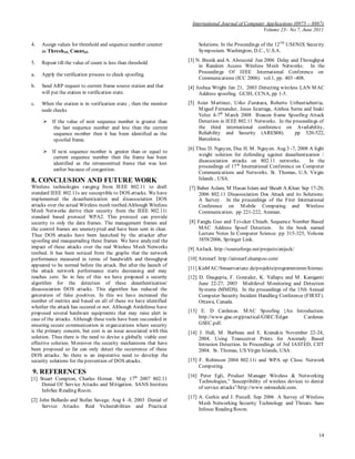 International Journal of Computer Applications (0975 – 8887)
Volume 23– No.7, June 2011
14
4. Assign values for threshold and sequence number counter
as ThreshSN, CountSN
5. Repeat till the value of count is less than threshold
a. Apply the verification process to check spoofing.
b. Send ARP request to current frame source station and that
will put the station in verification state.
c. When the station is in verification state , then the monitor
node checks
 If the value of next sequence number is greater than
the last sequence number and less than the current
sequence number then it has been identified as the
spoofed frame.
 If next sequence number is greater than or equal to
current sequence number then the frame has been
identified as the retransmitted frame that was lost
earlier because of congestion.
8. CONCLUSION AND FUTURE WORK
Wireless technologies ranging from IEEE 802.11 to draft
standard IEEE 802.11s are susceptible to DOS attacks. We have
implemented the deauthentication and disassociation DOS
attacks over the actual Wireless mesh testbed.Although Wireless
Mesh Networks derive their security from the IEEE 802.11i
standard based protocol WPA2. This protocol can provide
security to only the data frames. The management frames and
the control frames are unencrypted and have been sent in clear.
Thus DOS attacks have been launched by the attacker after
spoofing and masquerading these frames. We have analyzed the
impact of these attacks over the real Wireless Mesh Networks
testbed. It has been noticed from the graphs that the network
performance measured in terms of bandwidth and throughput
appeared to be normal before the attack. But after the launch of
the attack network performance starts decreasing and may
reaches zero. So in lieu of this we have proposed a security
algorithm for the detection of these deauthentication/
disassociation DOS attacks. This algorithm has reduced the
generation of false positives. In this we have increased the
number of metrics and based on all of these we have identified
whether the attack has occured or not. Although Airdefense have
proposed several hardware equipments that may raise alert in
case of the attacks. Although these tools have been succeeded in
ensuring secure communication in organizations where security
is the primary concern, but cost is an issue associated with this
solution. Thus there is the need to devise a globally viable cost
effective solution. Moreover the security mechanisms that have
been proposed so far can only detect the occurrence of these
DOS attacks. So there is an imperative need to develop the
security solutions for theprevention of DOS attacks.
9. REFERENCES
[1] Stuart Compton, Charles Hornat. May 17th
2007 802.11
Denial Of Service Attacks and Mitigation. SANS Institute
InfoSec Reading Room.
[2] John Bellardo and Stefan Savage. Aug 4 -8, 2003 Denial of
Service Attacks: Real Vulnerabilities and Practical
Solutions. In the Proceedings of the 12TH
USENIX Security
Symposium. Washington, D.C., U.S.A.
[3] N. Bisnik and A. Abouzeid Jun 2006 Delay and Throughput
in Random Access Wireless Mesh Networks. In the
Proceedings Of IEEE International Conference on
Communications (ICC 2006). vol.1, pp. 403 -408.
[4] Joshua Wright Jan 21, 2003 Detecting wireless LAN MAC
Address spoofing. GCIH, CCNA, pp 1-5.
[5] Asier Martinez, Urko Zurutuza, Roberto Uribeetxeberria,
Miguel Fernandez, Jesus lizarraga, Ainhoa Serna and Inaki
Velez 4-7th
March 2008 Beacon frame Spoofing Attack
Detection in IEEE 802.11 Networks. In the proceedings of
the third international conference on Availability,
Reliability and Security (ARES08). pp 520-522,
Barcelona.
[6] Thuc D. Nguyen, Duc H. M. Nguyen. Aug 3 -7, 2008 A light
weight solution for defending against deauthentication /
disassociation attacks on 802.11 networks. In the
proceedings of 17th
International Conference on Computer
Communications and Networks. St. Thomas, U.S. Virgin
Islands , USA.
[7] Baber Aslam, M Hasan Islam and Shoab A.Khan Sep 17-20,
2006 802.11 Disassociation Dos Attack and its Solutions:
A Survey. In the proceedings of the First International
Conference on Mobile Computing and Wireless
Communication. pp 221-222, Amman.
[8] Fanglu Guo and Tzi-cker Chiueh. Sequence Number Based
MAC Address Spoof Detection. In the book named
Lecture Notes In Computer Science. pp 315-325, Volume
3858/2006, Springer Link.
[9] AirJack. http://sourceforge.net/projects/airjack/
[10] Airsnarf. http://airsnarf.shampoo.com/
[11] KisMAC//binaervarianz.de/projekte/programmieren/kismac
[12] D. Dasgupta, F. Gonzalez, K. Yallapu and M. Kaniganti
June 22-27, 2003 Multilevel Monitoring and Detection
Systems (MMDS). In the proceedings of the 15th Annual
Computer Security Incident Handling Conference (FIRST).
Ottawa, Canada.
[13] E. D Cardenas. MAC Spoofing {An Introduction.
http://www.giac.org/practical/GSEC/Edgar Cardenas
GSEC.pdf.
[14] J. Hall, M. Barbeau and E. Kranakis November 22-24,
2004. Using Transceiver Prints for Anomaly Based
Intrusion Detection. In Proceedings of 3rd IASTED, CIIT
2004. St. Thomas, US Virgin Islands, USA.
[15] F. Robinson 2004 802.11i and WPA up Close. Network
Computing.
[16] Peter Egli, Product Manager Wireless & Networking
Technologies,” Susceptibility of wireless devices to denial
of service attacks”/http://www.netmodule.com.
[17] A. Gerkis and J. Purcell. Sep 2006 A Survey of Wireless
Mesh Networking Security Technology and Threats. Sans
Infosec Reading Room.
 