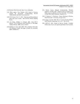 International Journal of Computer Applications (0975 – 8887)
Volume 23– No.7, June 2011
15
[18] Wireless Mesh Networks /http://www.wikkipedia
[19] White papers “Can Wireless LAN Denial of Service
Attacks Be Prevented? “Understanding WLAN
Vulnerabilities and their Countermeasures.
[20] TJ O Connor. Oct 13 , 2010. Detecting and Responding to
Data Link Layer Attack. Sans Institute Infosec Reading
Room.
[21] Jon Edney, William A. Arbaugh. 2003. Real 802.11
Security: Wi-Fi Protected Access and 802.11i, 480 pages,
Addison Wesley, ISBN: 0-321-13620-9.
[22] Matthew S. Gast. April 2002. 802.11 Wireless Networks:
The Definitive Guide, 464 pages, O’Reilly & Associates,
ISBN: 0596001835.
[23] Vikram Gupta, Srikanth Krishnamurthy, Michalis
Faloutsos. October 2002. “Denial of Service Attacks at the
MAC Layer in Wireless Ad Hoc Networks”, Proceedings
of 2002 MILCOM Conference, Anaheim, CA.
[24] S. Asherson, A. Hutchison. “Secure Routing in Wireless
Mesh Networks”. University of CapeTown.
[25] S. Kapp. Jan./Feb. 2002. 802.11: Leaving the Wire Behind.
IEEE Internet Computing, vol. 6, no. 1, , pp. 82-85.
[26] CERT/CC. 2001. Denial of Service Attacks. Available
Online: http://www.cert.org/tech tips/denial of service.html.
 