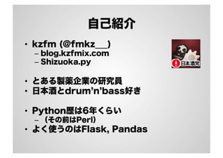 自己紹介
•  kzfm (@fmkz___)
–  blog.kzfmix.com
–  Shizuoka.py
•  とある製薬企業の研究員
•  日本酒とdrum n bass好き
•  Python歴は6年くらい
–  （その前はPerl）
•  よく使うのはFlask, Pandas
 