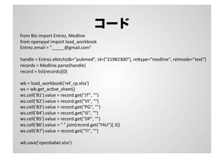 コード
from	
  Bio	
  import	
  Entrez,	
  Medline	
  
from	
  openpyxl	
  import	
  load_workbook	
  
Entrez.email	
  =	
  ”_____@gmail.com"	
  
handle	
  =	
  Entrez.efetch(db="pubmed",	
  id=["21982300"],	
  re"ype="medline",	
  retmode="text")	
  
records	
  =	
  Medline.parse(handle)	
  
record	
  =	
  list(records)[0]	
  
wb	
  =	
  load_workbook('ref_cp.xlsx')	
  
ws	
  =	
  wb.get_acSve_sheet()	
  
ws.cell('B1').value	
  =	
  record.get("JT",	
  "")	
  
ws.cell('B2').value	
  =	
  record.get("VI",	
  "")	
  
ws.cell('B3').value	
  =	
  record.get("PG",	
  "")	
  
ws.cell('B4').value	
  =	
  record.get("IS",	
  "")	
  
ws.cell('B5').value	
  =	
  record.get("DP",	
  "")	
  
ws.cell('B6').value	
  =	
  "	
  ".join(record.get("FAU")[:3])	
  
ws.cell('B7').value	
  =	
  record.get("TI",	
  "")	
  
wb.save('openbabel.xlsx')	
  
 