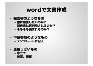 wordで文書作成
•  報告書のようなもの
–  誰に報告したいのか?
–  報告書は再利用されるのか？
–  そもそも読まれるのか？
•  申請書類のようなもの
–  テンプレートに記入
•  原稿っぽいもの
–  章立て
–  校正、修正
 