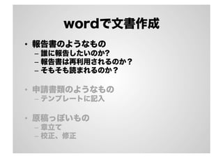 wordで文書作成
•  報告書のようなもの
–  誰に報告したいのか?
–  報告書は再利用されるのか？
–  そもそも読まれるのか？
•  申請書類のようなもの
–  テンプレートに記入
•  原稿っぽいもの
–  章立て
–  校正、修正
 