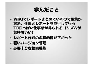 学んだこと
•  WIKIでレポートまとめていくので編集が
容易、仕事とレポートを並行して行う
TDDっぽい仕事感が得られる（リズムが
気持ちいい）
•  レポート作成の心理的障が下がった
•  軽いバージョン管理
•  必要十分な検索機能
 