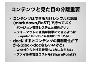 コンテンツと見た目の分離重要
•  コンテンツはできるだけシンプルな記法
(markdown,ReST)で持っておく
– バージョン管理システムと相性がいい
– フォーマットの変換が簡単にできるように
•  epubとかmobiとか重要度上がってるし
•  docにするとコンテンツの再利用性が下
がる(doc->docならいいけど)
– word立ち上げる時間もバカにならない
– ファイルの管理コストも(SharePoint?)
 