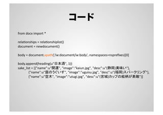 コード
from	
  docx	
  import	
  *	
  
relaSonships	
  =	
  relaSonshiplist()	
  
document	
  =	
  newdocument()	
  
body	
  =	
  document.xpath('/w:document/w:body',	
  namespaces=nspreﬁxes)[0]	
  
body.append(heading(u"日本酒",	
  1))	
  
sake_list	
  =	
  [{"name":u"開運",	
  "image":"kaiun.jpg",	
  "desc":u"(静岡)美味い"},	
  
	
  	
  	
  	
  	
  	
  	
  	
  	
  	
  	
  	
  	
  {"name":u"庭のうぐいす",	
  "image":"uguisu.jpg",	
  "desc":u"(福岡)スパークリング"},	
  
	
  	
  	
  	
  	
  	
  	
  	
  	
  	
  	
  	
  	
  {"name":u"空木",	
  "image":"utugi.jpg",	
  "desc":u"(宮城)カップの絵柄が素敵"}]	
  
 