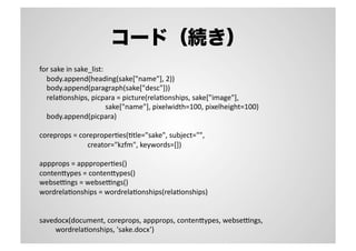 コード（続き）
for	
  sake	
  in	
  sake_list:	
  
	
  	
  	
  	
  body.append(heading(sake["name"],	
  2))	
  
	
  	
  	
  	
  body.append(paragraph(sake["desc"]))	
  
	
  	
  	
  	
  relaSonships,	
  picpara	
  =	
  picture(relaSonships,	
  sake["image"],	
  
	
  	
  	
  	
  	
  	
  	
  	
  	
  	
  	
  	
  	
  	
  	
  	
  	
  	
  	
  	
  	
  	
  	
  	
  	
  	
  	
  	
  	
  	
  	
  	
  	
  	
  	
  	
  	
  sake["name"],	
  pixelwidth=100,	
  pixelheight=100)	
  
	
  	
  	
  	
  body.append(picpara)	
  
coreprops	
  =	
  coreproperSes(Stle="sake",	
  subject="",	
  
	
  	
  	
  	
  	
  	
  	
  	
  	
  	
  	
  	
  	
  	
  	
  	
  	
  	
  	
  	
  	
  	
  	
  	
  	
  	
  	
  creator="kzfm",	
  keywords=[])	
  
appprops	
  =	
  appproperSes()	
  
conten"ypes	
  =	
  conten"ypes()	
  
websegngs	
  =	
  websegngs()	
  
wordrelaSonships	
  =	
  wordrelaSonships(relaSonships)	
  
savedocx(document,	
  coreprops,	
  appprops,	
  conten"ypes,	
  websegngs,	
  
	
  	
  	
  	
  	
  	
  	
  	
  	
  wordrelaSonships,	
  'sake.docx’)	
  
 