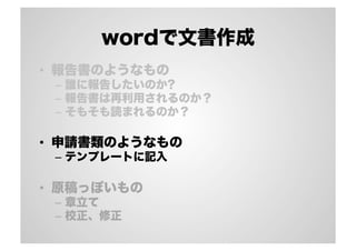 wordで文書作成
•  報告書のようなもの
–  誰に報告したいのか?
–  報告書は再利用されるのか？
–  そもそも読まれるのか？
•  申請書類のようなもの
–  テンプレートに記入
•  原稿っぽいもの
–  章立て
–  校正、修正
 