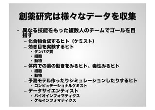 創薬研究は様々なデータを収集
•  異なる技能をもった複数人のチームでゴールを目
指す
–  化合物合成するヒト（ケミスト）
–  効き目を実験するヒト
•  タンパク質
•  細胞
•  動物
–  体内での薬の動きをみるヒト、毒性みるヒト
•  細胞
•  動物
–  予測モデル作ったりシミュレーションしたりするヒト
•  コンピュテーショナルケミスト
–  データサイエンティスト
•  バイオインフォマティクス
•  ケモインフォマティクス
 