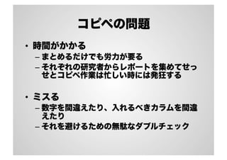 コピペの問題
•  時間がかかる
– まとめるだけでも労力が要る
– それぞれの研究者からレポートを集めてせっ
せとコピペ作業は忙しい時には発狂する
•  ミスる
– 数字を間違えたり、入れるべきカラムを間違
えたり
– それを避けるための無駄なダブルチェック
 