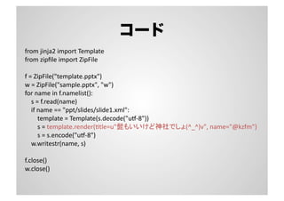 コード
from	
  jinja2	
  import	
  Template	
  
from	
  zipﬁle	
  import	
  ZipFile	
  
f	
  =	
  ZipFile("template.pptx")	
  
w	
  =	
  ZipFile("sample.pptx",	
  "w")	
  
for	
  name	
  in	
  f.namelist():	
  
	
  	
  	
  	
  s	
  =	
  f.read(name)	
  
	
  	
  	
  	
  if	
  name	
  ==	
  "ppt/slides/slide1.xml":	
  
	
  	
  	
  	
  	
  	
  	
  	
  template	
  =	
  Template(s.decode("ux-­‐8"))	
  
	
  	
  	
  	
  	
  	
  	
  	
  s	
  =	
  template.render(Stle=u"髭もいいけど神社でしょ(^_^)v",	
  name="@kzfm")	
  
	
  	
  	
  	
  	
  	
  	
  	
  s	
  =	
  s.encode("ux-­‐8")	
  
	
  	
  	
  	
  w.writestr(name,	
  s)	
  
f.close()	
  
w.close()	
  
 