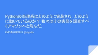 Pythonの処理系はどのように実装され，どのよう
に動いているのか？ 我々はその実態を調査すべ
くアマゾンへと飛んだ．
KMC春合宿2017 @utgwkk
 