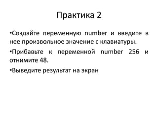 Практика 2
•Создайте переменную number и введите в
нее произвольное значение с клавиатуры.
•Прибавьте к переменной number 256 и
отнимите 48.
•Выведите результат на экран
 