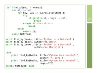 def find_by(seq, **kwargs):
    for obj in seq:
        for key, val in kwargs.iteritems():
            try:
                 if getattr(obj, key) != val:
                     break
                                                         48
            except AttributeError:
                 break
        else:
            return obj
    raise NotFound

print find_by(books, title='Python in a Nutshell')
print find_by(books, author='M. Beri')
print find_by(books, title='Python in a Nutshell',
                     author='A. Martelli')

try:
    print find_by(books, title='Python in a Nutshell',
                         author='M. Beri')
    print find_by(books, title='Python in a Nutshell',
                         pages=123)
except NotFound: pass
 