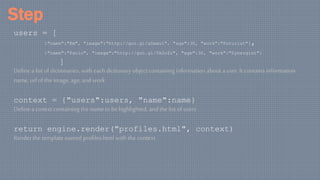 Step
users = [
{"name":"Em", "image":"http://goo.gl/aDxeu1", "age":30, "work":"Futurist"},
{"name":"Paolo", "image":"http://goo.gl/5k2oZr", "age":30, "work":"Synergist"}
]
Define a list of dictionaries, with each dictionary objectcontaining information about a user. It contains information
name,url of the image, age, and work
context = {"users":users, "name":name}
Define a conext containing the name to behighlighted, and the list of users
return engine.render("profiles.html", context)
Render the template named profiles.html with the context
 