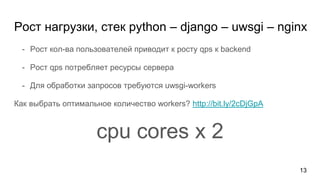 - Рост кол-ва пользователей приводит к росту qps к backend
- Рост qps потребляет ресурсы сервера
- Для обработки запросов требуются uwsgi-workers
Как выбрать оптимальное количество workers? http://bit.ly/2cDjGpA
cpu cores x 2
Рост нагрузки, стек python – django – uwsgi – nginx
13
 