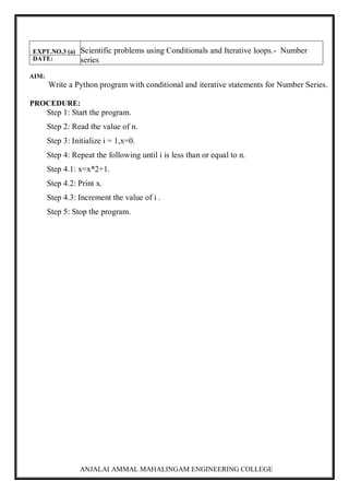 ANJALAI AMMAL MAHALINGAM ENGINEERING COLLEGE
EXPT.NO.3 (a) Scientific problems using Conditionals and Iterative loops.- Number
series
DATE:
AIM:
Write a Python program with conditional and iterative statements for Number Series.
PROCEDURE:
Step 1: Start the program.
Step 2: Read the value of n.
Step 3: Initialize i = 1,x=0.
Step 4: Repeat the following until i is less than or equal to n.
Step 4.1: x=x*2+1.
Step 4.2: Print x.
Step 4.3: Increment the value of i .
Step 5: Stop the program.
 