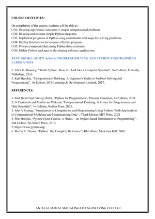 ANJALAI AMMAL MAHALINGAM ENGINEERING COLLEGE
COURSE OUTCOMES:
On completion of the course, students will be able to:
CO1: Develop algorithmic solutions to simple computational problems
CO2: Develop and execute simple Python programs.
CO3: Implement programs in Python using conditionals and loops for solving problems.
CO4: Deploy functions to decompose a Python program.
CO5: Process compound data using Python data structures.
CO6: Utilize Python packages in developing software applications.
TEXT BOOKS: GE3171 Syllabus PROBLEM SOLVING AND PYTHON PROGRAMMING
LABORATORY
1. Allen B. Downey, “Think Python : How to Think like a Computer Scientist”, 2nd Edition, O’Reilly
Publishers, 2016.
2. Karl Beecher, “Computational Thinking: A Beginner’s Guide to Problem Solving and
Programming”, 1st Edition, BCS Learning & Development Limited, 2017.
REFERENCES:
1. Paul Deitel and Harvey Deitel, “Python for Programmers”, Pearson Education, 1st Edition, 2021.
2. G Venkatesh and Madhavan Mukund, “Computational Thinking: A Primer for Programmers and
Data Scientists”, 1st Edition, Notion Press, 2021.
3. John V Guttag, “Introduction to Computation and Programming Using Python: With Applications
to Computational Modeling and Understanding Data‘‘, Third Edition, MIT Press, 2021
4. Eric Matthes, “Python Crash Course, A Hands – on Project Based Introduction to Programming”,
2nd Edition, No Starch Press, 2019.
5. https://www.python.org/
6. Martin C. Brown, “Python: The Complete Reference”, 4th Edition, Mc-Graw Hill, 2018.
 