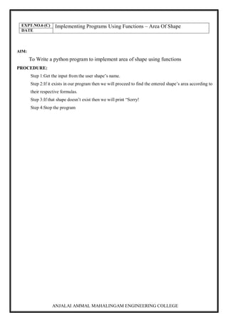 ANJALAI AMMAL MAHALINGAM ENGINEERING COLLEGE
EXPT.NO.6 (C) Implementing Programs Using Functions – Area Of Shape
DATE
AIM:
To Write a python program to implement area of shape using functions
PROCEDURE:
Step 1:Get the input from the user shape’s name.
Step 2:If it exists in our program then we will proceed to find the entered shape’s area according to
their respective formulas.
Step 3:If that shape doesn’t exist then we will print “Sorry!
Step 4:Stop the program
 