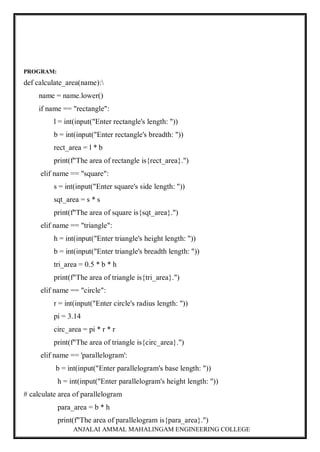 ANJALAI AMMAL MAHALINGAM ENGINEERING COLLEGE
PROGRAM:
def calculate_area(name):
name = name.lower()
if name == "rectangle":
l = int(input("Enter rectangle's length: "))
b = int(input("Enter rectangle's breadth: "))
rect_area = l * b
print(f"The area of rectangle is{rect_area}.")
elif name == "square":
s = int(input("Enter square's side length: "))
sqt_area = s * s
print(f"The area of square is{sqt_area}.")
elif name == "triangle":
h = int(input("Enter triangle's height length: "))
b = int(input("Enter triangle's breadth length: "))
tri_area = 0.5 * b * h
print(f"The area of triangle is{tri_area}.")
elif name == "circle":
r = int(input("Enter circle's radius length: "))
pi = 3.14
circ_area = pi * r * r
print(f"The area of triangle is{circ_area}.")
elif name == 'parallelogram':
b = int(input("Enter parallelogram's base length: "))
h = int(input("Enter parallelogram's height length: "))
# calculate area of parallelogram
para_area = b * h
print(f"The area of parallelogram is{para_area}.")
 