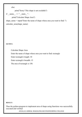ANJALAI AMMAL MAHALINGAM ENGINEERING COLLEGE
else:
print("Sorry! This shape is not available")
if __name__ == "__main__" :
print("Calculate Shape Area")
shape_name = input("Enter the name of shape whose area you want to find: ")
calculate_area(shape_name)
OUTPUT:
Calculate Shape Area
Enter the name of shape whose area you want to find: rectangle
Enter rectangle's length: 10
Enter rectangle's breadth: 15
The area of rectangle is 150.
RESULT:
Thus the python program to implement area of shape using functions was successfully
executed and verified
 