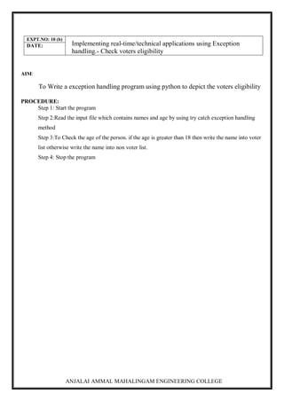 ANJALAI AMMAL MAHALINGAM ENGINEERING COLLEGE
EXPT.NO: 10 (b)
Implementing real-time/technical applications using Exception
handling.- Check voters eligibility
DATE:
AIM:
To Write a exception handling program using python to depict the voters eligibility
PROCEDURE:
Step 1: Start the program
Step 2:Read the input file which contains names and age by using try catch exception handling
method
Step 3:To Check the age of the person. if the age is greater than 18 then write the name into voter
list otherwise write the name into non voter list.
Step 4: Stop the program
 