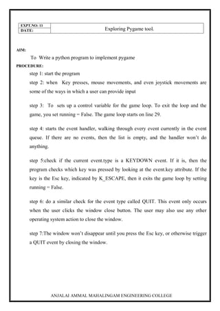 ANJALAI AMMAL MAHALINGAM ENGINEERING COLLEGE
EXPT.NO: 11
Exploring Pygame tool.
DATE:
AIM:
To Write a python program to implement pygame
PROCEDURE:
step 1: start the program
step 2: when Key presses, mouse movements, and even joystick movements are
some of the ways in which a user can provide input
step 3: To sets up a control variable for the game loop. To exit the loop and the
game, you set running = False. The game loop starts on line 29.
step 4: starts the event handler, walking through every event currently in the event
queue. If there are no events, then the list is empty, and the handler won’t do
anything.
step 5:check if the current event.type is a KEYDOWN event. If it is, then the
program checks which key was pressed by looking at the event.key attribute. If the
key is the Esc key, indicated by K_ESCAPE, then it exits the game loop by setting
running = False.
step 6: do a similar check for the event type called QUIT. This event only occurs
when the user clicks the window close button. The user may also use any other
operating system action to close the window.
step 7:The window won’t disappear until you press the Esc key, or otherwise trigger
a QUIT event by closing the window.
 