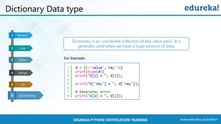 www.edureka.co/pythonEDUREKA PYTHON CERTIFICATION TRAINING
Dictionary Data type
Dictionary
Numeric1
6
Lists32
Tuples3
Strings4
Set5 Strings4 Dictionary26
Set5
Dictionary is an unordered collection of key-value pairs. It is
generally used when we have a huge amount of data.
For Example:
 