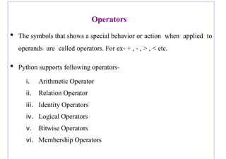 Operators
• The symbols that shows a special behavior or action when applied to
operands are called operators. For ex- + , - , > , < etc.
• Python supports following operators-
i. Arithmetic Operator
ii. Relation Operator
iii. Identity Operators
iv. Logical Operators
v. Bitwise Operators
vi. Membership Operators
 