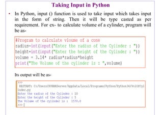 Taking Input in Python
• In Python, input () function is used to take input which takes input
in the form of string. Then it will be type casted as per
requirement. For ex- to calculate volume of a cylinder, program will
be as-
Its output will be as-
 